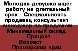 Молодая девушка ищет работу на длительный срок › Специальность ­ продавец-консультант, менеджер по продажам › Минимальный оклад ­ 15 000 › Процент ­ 10 › Возраст ­ 20 - Приморский край, Артем г. Работа » Резюме   
